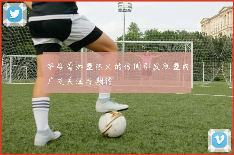 字母哥加盟热火的传闻引发联盟内广泛关注与期待