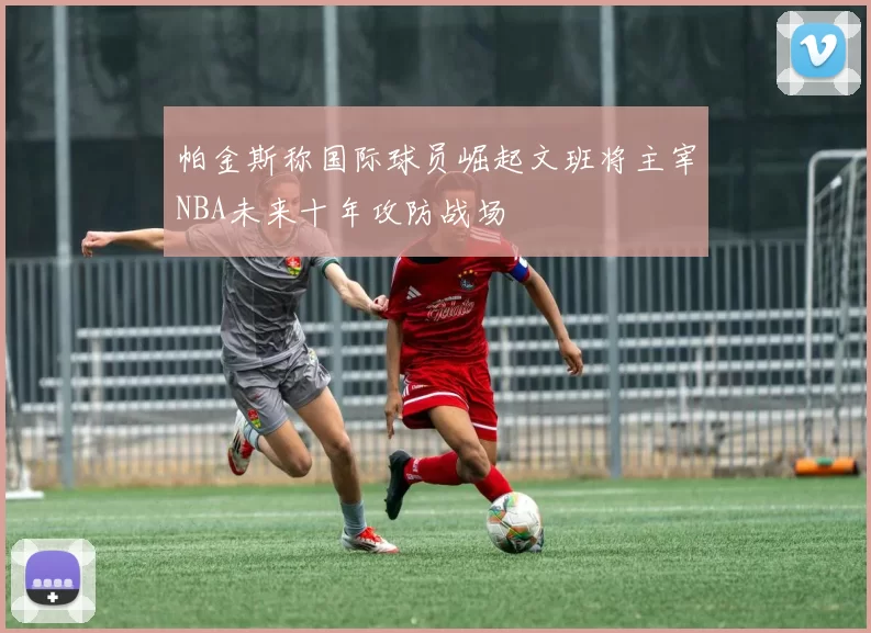 帕金斯称国际球员崛起文班将主宰NBA未来十年攻防战场