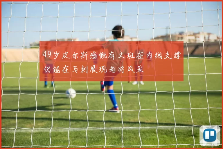 49岁皮尔斯感慨有文班在内线支撑仍能在马刺展现老将风采