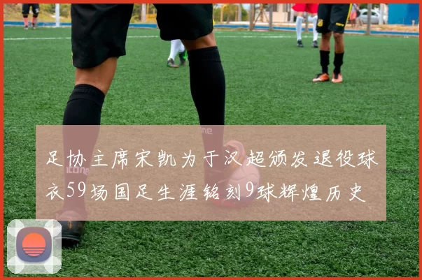 足协主席宋凯为于汉超颁发退役球衣59场国足生涯铭刻9球辉煌历史