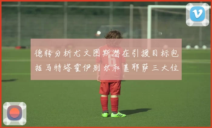 德转分析尤文图斯潜在引援目标包括马特塔霍伊别尔和基耶萨三大位置补强方案