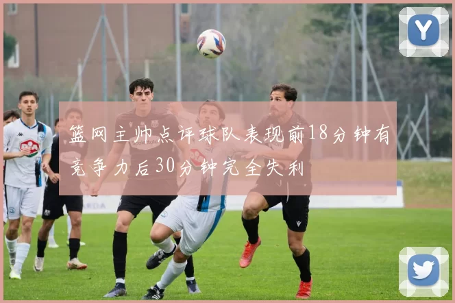 篮网主帅点评球队表现前18分钟有竞争力后30分钟完全失利