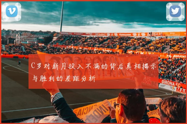 C罗对新月投入不满的背后真相揭示与胜利的差距分析