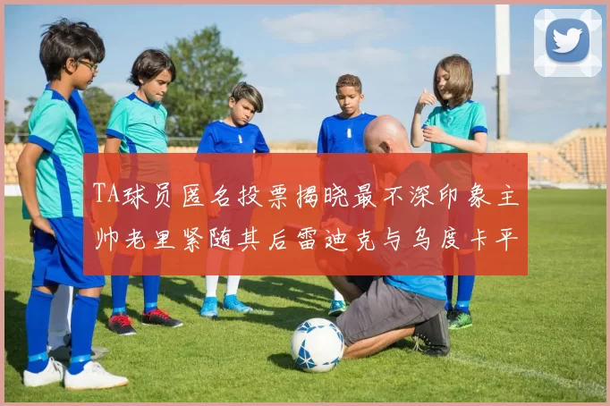 TA球员匿名投票揭晓最不深印象主帅老里紧随其后雷迪克与乌度卡平分秋色