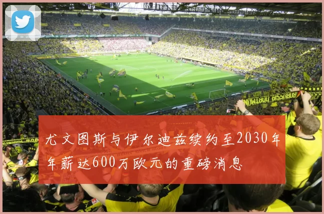 尤文图斯与伊尔迪兹续约至2030年年薪达600万欧元的重磅消息