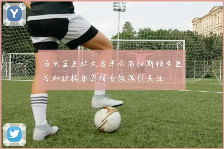 马竞国王杯大名单公布拉斯帕多里与加拉格尔因转会缺席引关注
