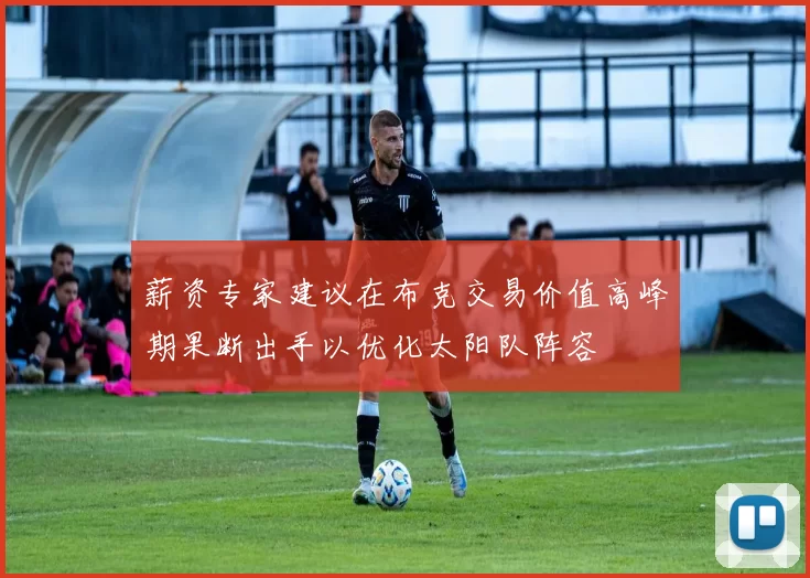 薪资专家建议在布克交易价值高峰期果断出手以优化太阳队阵容