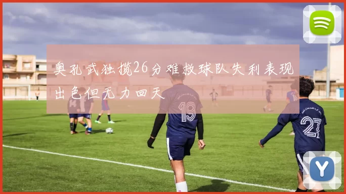奥孔武独揽26分难救球队失利表现出色但无力回天
