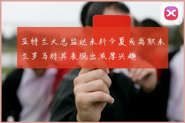 亚特兰大总监达米科今夏或离职米兰罗马对其表现出浓厚兴趣