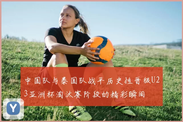 中国队与泰国队战平历史性晋级U23亚洲杯淘汰赛阶段的精彩瞬间